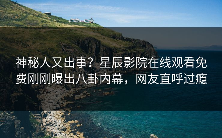 神秘人又出事？星辰影院在线观看免费刚刚曝出八卦内幕，网友直呼过瘾