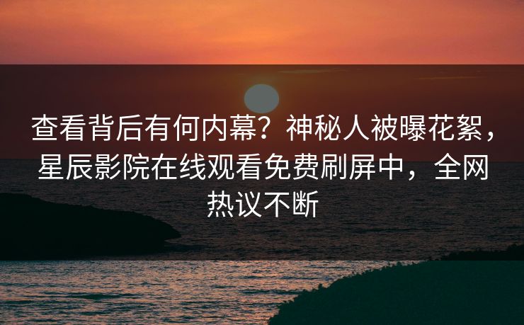 查看背后有何内幕？神秘人被曝花絮，星辰影院在线观看免费刷屏中，全网热议不断