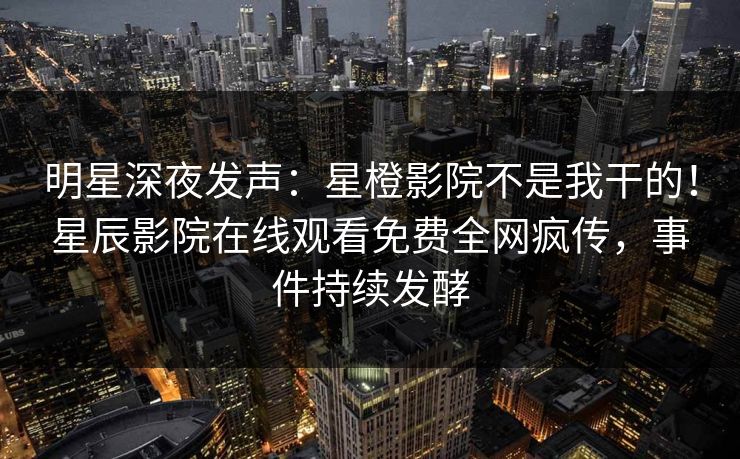 明星深夜发声：星橙影院不是我干的！星辰影院在线观看免费全网疯传，事件持续发酵