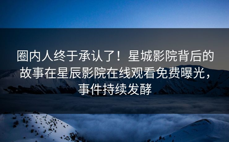 圈内人终于承认了！星城影院背后的故事在星辰影院在线观看免费曝光，事件持续发酵