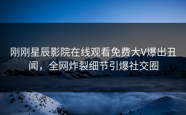 刚刚星辰影院在线观看免费大V爆出丑闻，全网炸裂细节引爆社交圈
