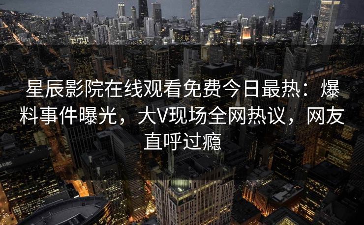 星辰影院在线观看免费今日最热：爆料事件曝光，大V现场全网热议，网友直呼过瘾