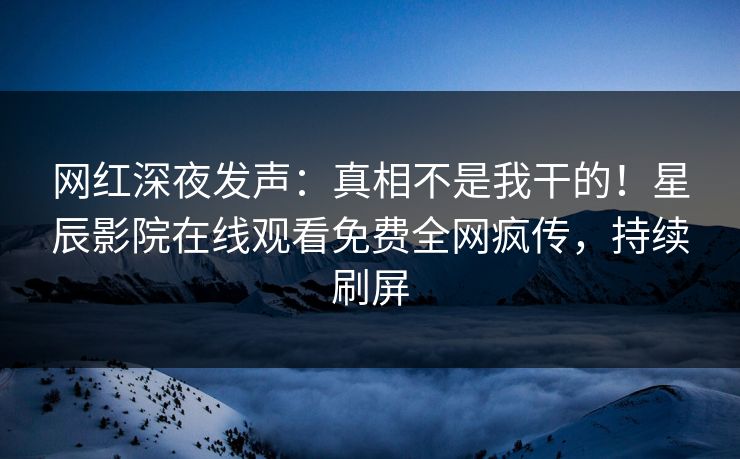 网红深夜发声：真相不是我干的！星辰影院在线观看免费全网疯传，持续刷屏