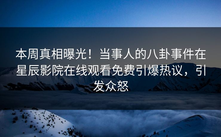 本周真相曝光！当事人的八卦事件在星辰影院在线观看免费引爆热议，引发众怒