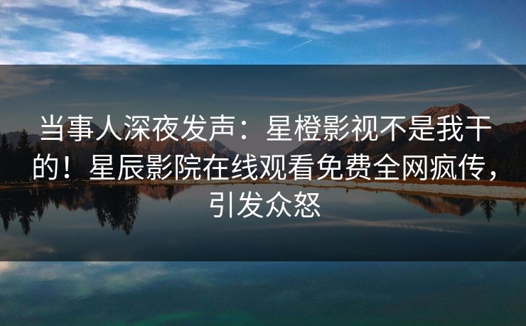 当事人深夜发声：星橙影视不是我干的！星辰影院在线观看免费全网疯传，引发众怒