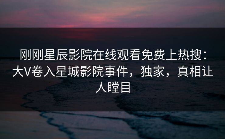 刚刚星辰影院在线观看免费上热搜：大V卷入星城影院事件，独家，真相让人瞠目