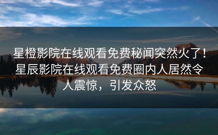 星橙影院在线观看免费秘闻突然火了！星辰影院在线观看免费圈内人居然令人震惊，引发众怒