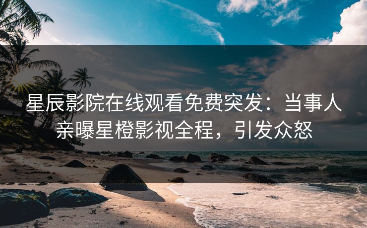 星辰影院在线观看免费突发：当事人亲曝星橙影视全程，引发众怒