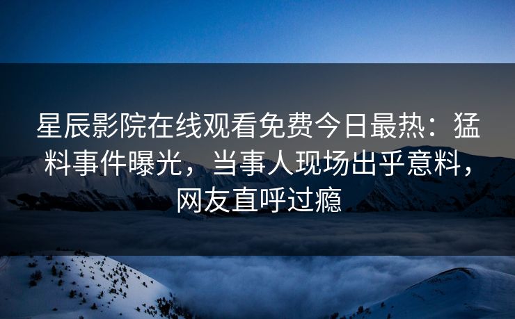 星辰影院在线观看免费今日最热：猛料事件曝光，当事人现场出乎意料，网友直呼过瘾
