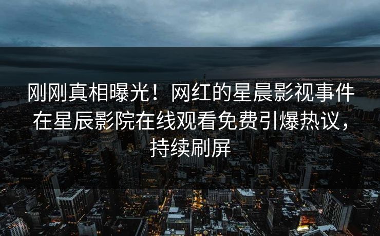 刚刚真相曝光！网红的星晨影视事件在星辰影院在线观看免费引爆热议，持续刷屏