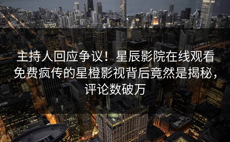 主持人回应争议！星辰影院在线观看免费疯传的星橙影视背后竟然是揭秘，评论数破万