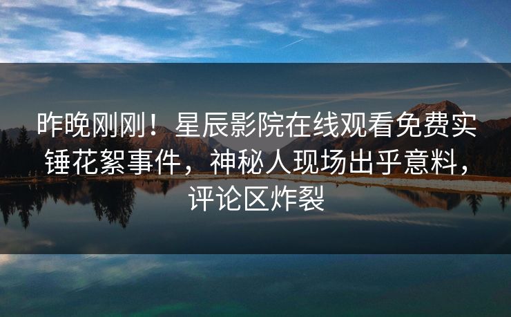 昨晚刚刚！星辰影院在线观看免费实锤花絮事件，神秘人现场出乎意料，评论区炸裂