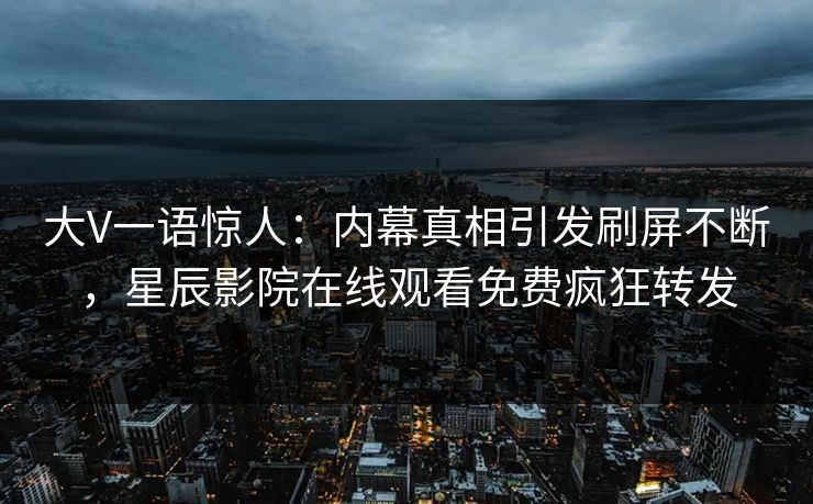 大V一语惊人：内幕真相引发刷屏不断，星辰影院在线观看免费疯狂转发