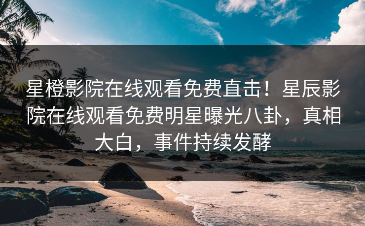 星橙影院在线观看免费直击！星辰影院在线观看免费明星曝光八卦，真相大白，事件持续发酵