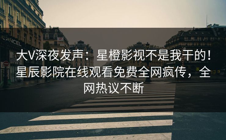 大V深夜发声：星橙影视不是我干的！星辰影院在线观看免费全网疯传，全网热议不断