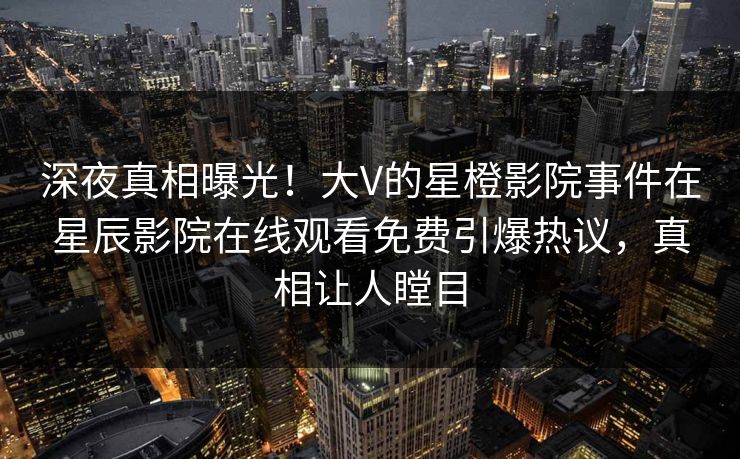 深夜真相曝光！大V的星橙影院事件在星辰影院在线观看免费引爆热议，真相让人瞠目