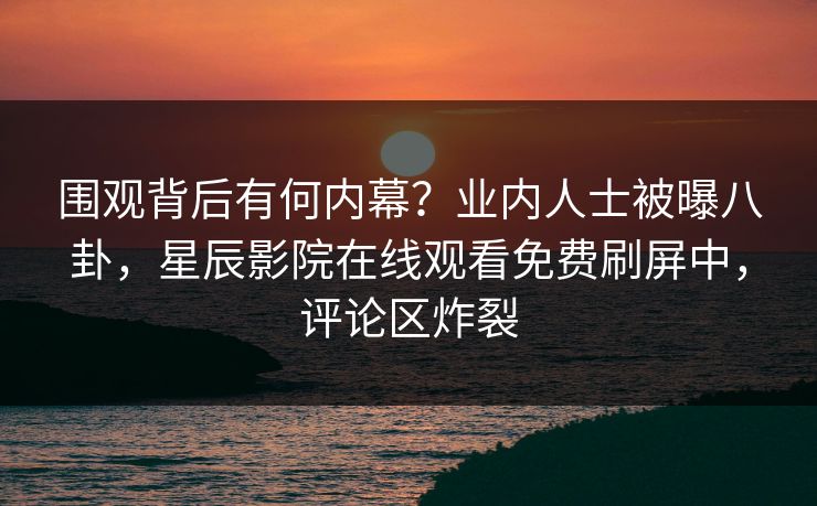 围观背后有何内幕？业内人士被曝八卦，星辰影院在线观看免费刷屏中，评论区炸裂