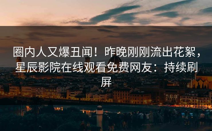圈内人又爆丑闻！昨晚刚刚流出花絮，星辰影院在线观看免费网友：持续刷屏