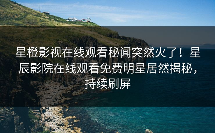 星橙影视在线观看秘闻突然火了！星辰影院在线观看免费明星居然揭秘，持续刷屏