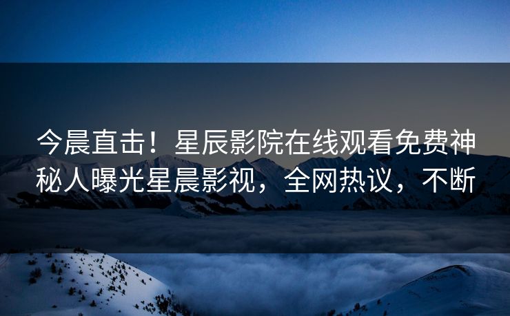 今晨直击！星辰影院在线观看免费神秘人曝光星晨影视，全网热议，不断