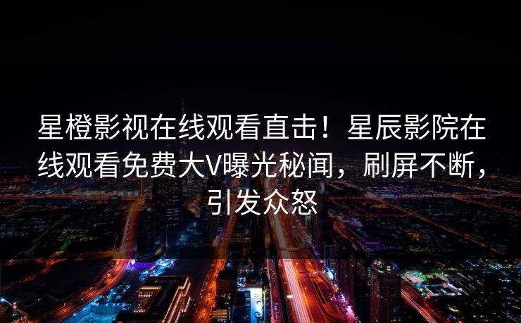 星橙影视在线观看直击！星辰影院在线观看免费大V曝光秘闻，刷屏不断，引发众怒