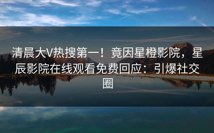 清晨大V热搜第一！竟因星橙影院，星辰影院在线观看免费回应：引爆社交圈