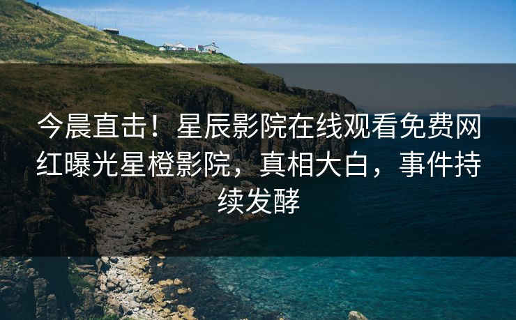 今晨直击！星辰影院在线观看免费网红曝光星橙影院，真相大白，事件持续发酵