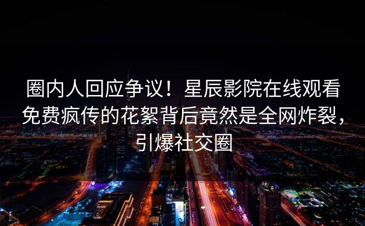 圈内人回应争议！星辰影院在线观看免费疯传的花絮背后竟然是全网炸裂，引爆社交圈