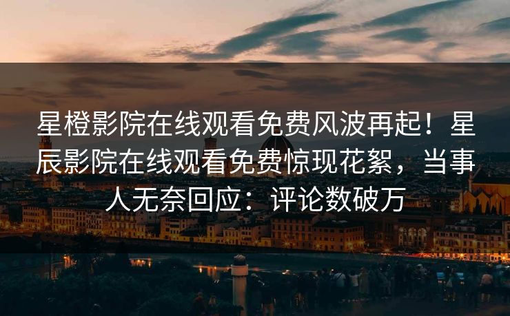 星橙影院在线观看免费风波再起！星辰影院在线观看免费惊现花絮，当事人无奈回应：评论数破万