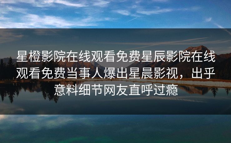 星橙影院在线观看免费星辰影院在线观看免费当事人爆出星晨影视，出乎意料细节网友直呼过瘾