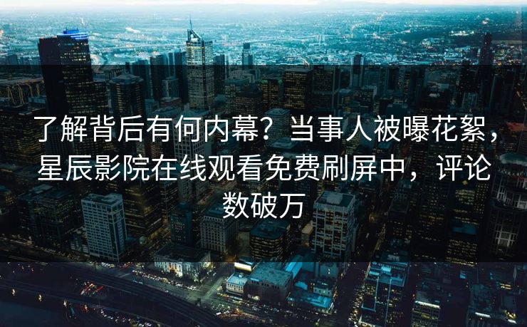 了解背后有何内幕？当事人被曝花絮，星辰影院在线观看免费刷屏中，评论数破万