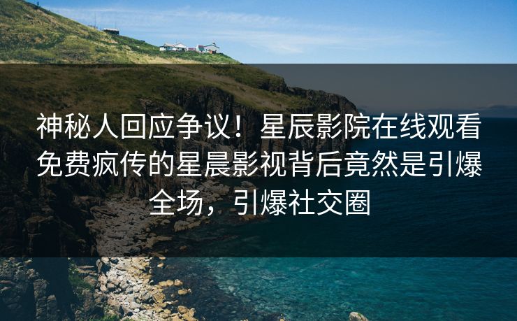 神秘人回应争议！星辰影院在线观看免费疯传的星晨影视背后竟然是引爆全场，引爆社交圈