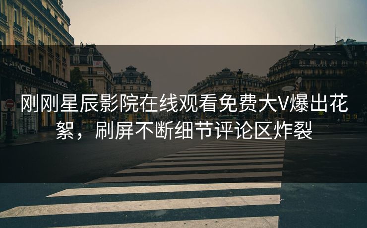 刚刚星辰影院在线观看免费大V爆出花絮，刷屏不断细节评论区炸裂