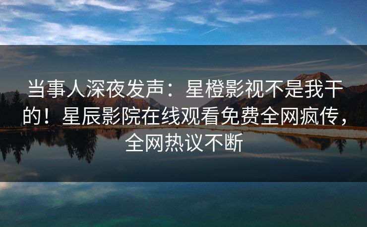 当事人深夜发声：星橙影视不是我干的！星辰影院在线观看免费全网疯传，全网热议不断