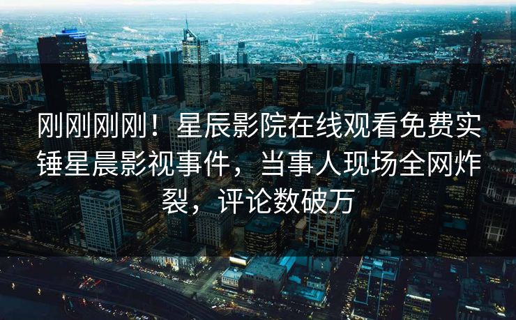 刚刚刚刚！星辰影院在线观看免费实锤星晨影视事件，当事人现场全网炸裂，评论数破万