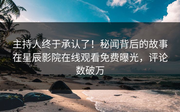 主持人终于承认了！秘闻背后的故事在星辰影院在线观看免费曝光，评论数破万