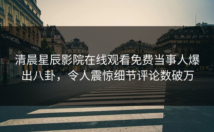 清晨星辰影院在线观看免费当事人爆出八卦，令人震惊细节评论数破万