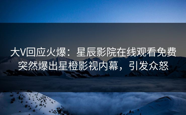 大V回应火爆：星辰影院在线观看免费突然爆出星橙影视内幕，引发众怒