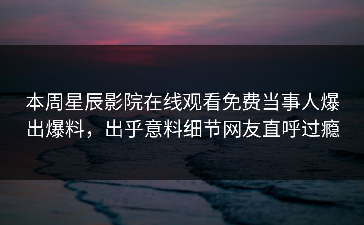 本周星辰影院在线观看免费当事人爆出爆料，出乎意料细节网友直呼过瘾