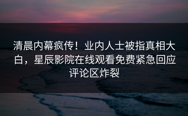 清晨内幕疯传！业内人士被指真相大白，星辰影院在线观看免费紧急回应评论区炸裂