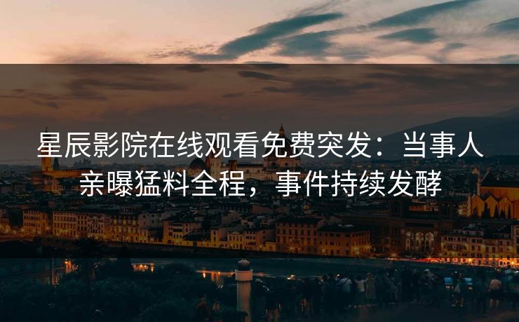 星辰影院在线观看免费突发：当事人亲曝猛料全程，事件持续发酵