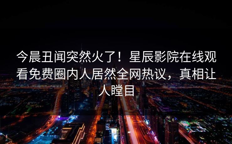 今晨丑闻突然火了！星辰影院在线观看免费圈内人居然全网热议，真相让人瞠目