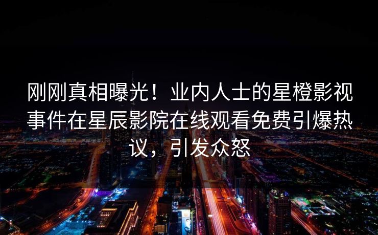 刚刚真相曝光！业内人士的星橙影视事件在星辰影院在线观看免费引爆热议，引发众怒