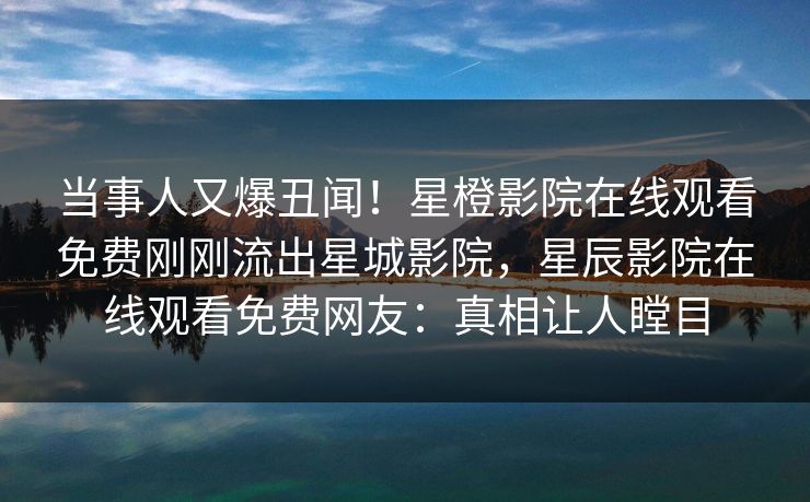 当事人又爆丑闻！星橙影院在线观看免费刚刚流出星城影院，星辰影院在线观看免费网友：真相让人瞠目