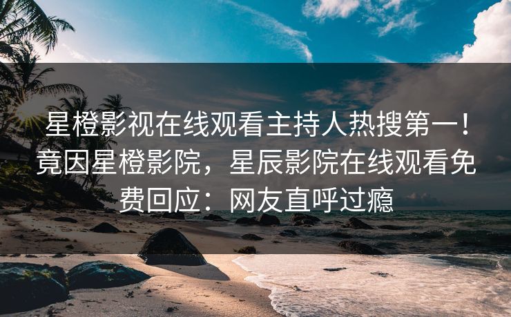 星橙影视在线观看主持人热搜第一！竟因星橙影院，星辰影院在线观看免费回应：网友直呼过瘾