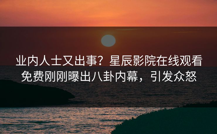 业内人士又出事？星辰影院在线观看免费刚刚曝出八卦内幕，引发众怒
