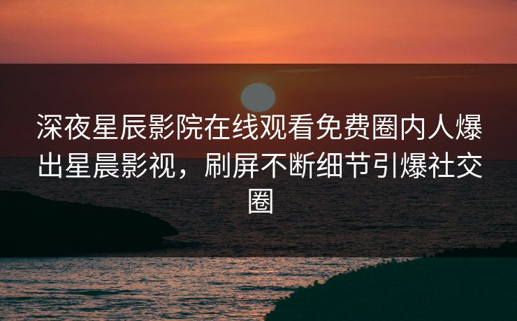 深夜星辰影院在线观看免费圈内人爆出星晨影视，刷屏不断细节引爆社交圈