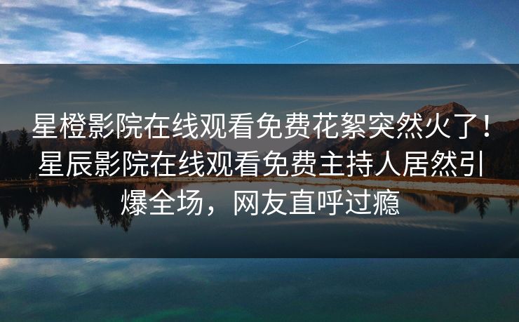 星橙影院在线观看免费花絮突然火了！星辰影院在线观看免费主持人居然引爆全场，网友直呼过瘾