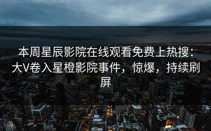 本周星辰影院在线观看免费上热搜：大V卷入星橙影院事件，惊爆，持续刷屏