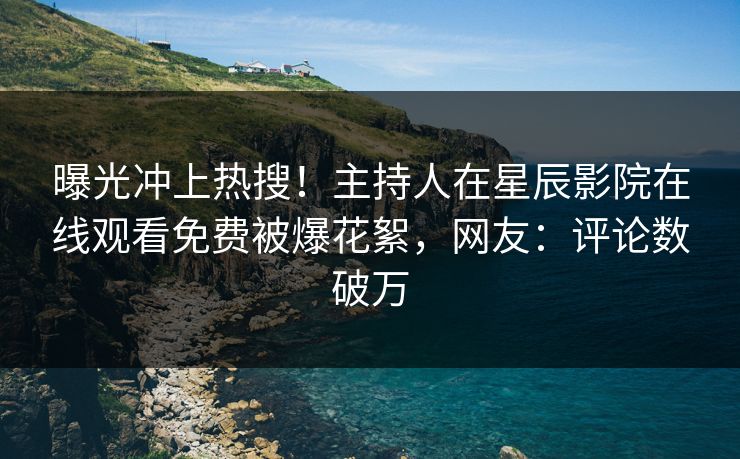 曝光冲上热搜！主持人在星辰影院在线观看免费被爆花絮，网友：评论数破万